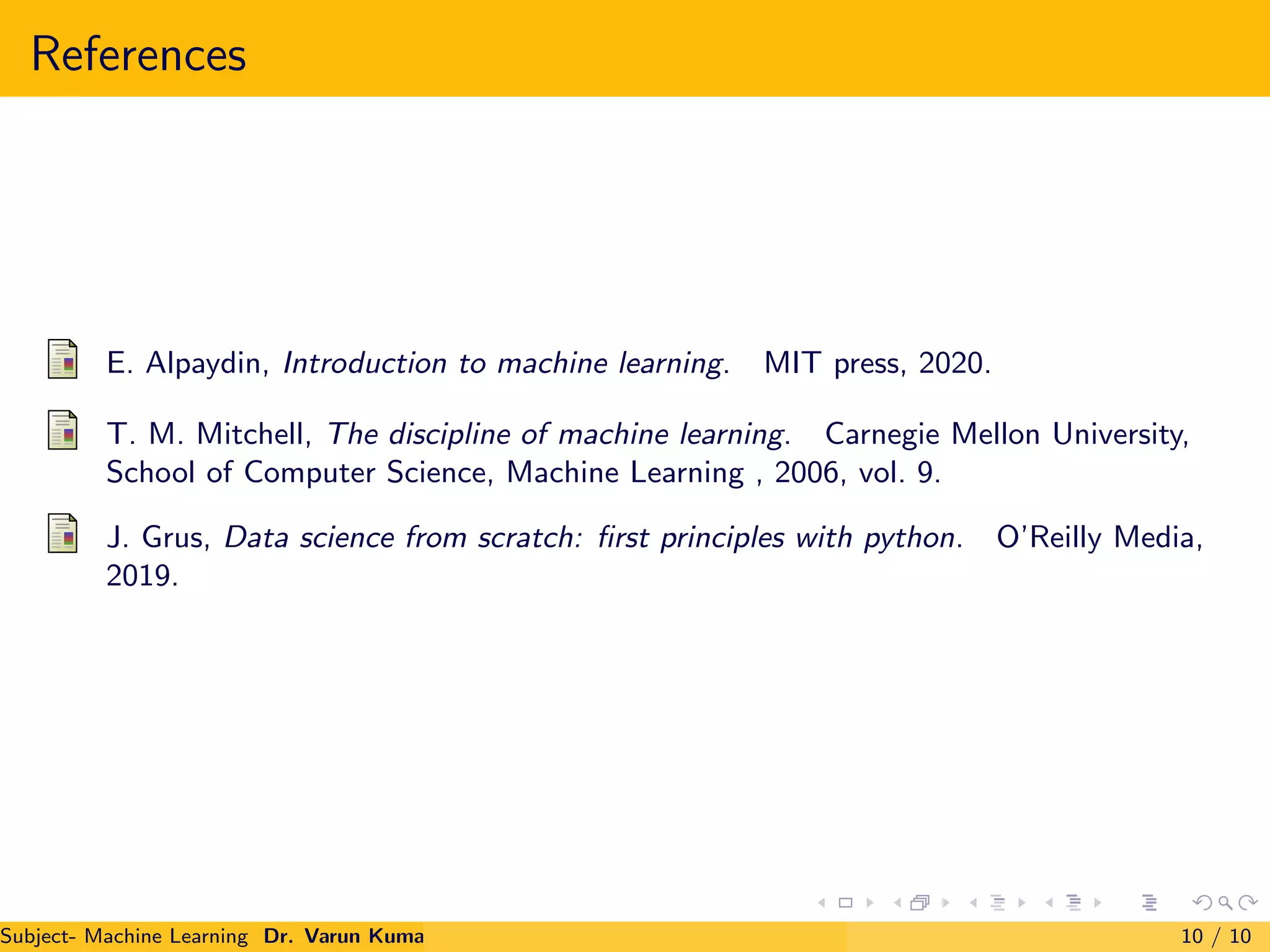 References
E. Alpaydin, Introduction to machine learning. MIT press, 2020.
T. M. Mitchell, The discipline of machine learning. Carnegie Mellon University,
School of Computer Science, Machine Learning , 2006, vol. 9.
J. Grus, Data science from scratch: first principles with python. O’Reilly Media,
2019.
Subject- Machine Learning Dr. Varun Kumar 10 / 10
 