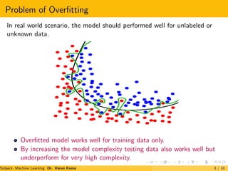 Problem of Overfitting
In real world scenario, the model should performed well for unlabeled or
unknown data.
Overfitted model works well for training data only.
By increasing the model complexity testing data also works well but
underperform for very high complexity.
Subject- Machine Learning Dr. Varun Kumar 3 / 10
 