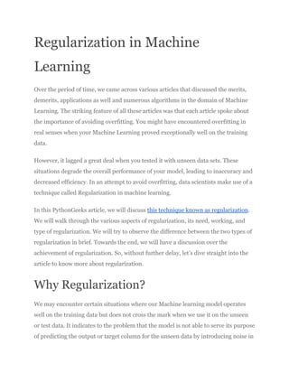 Regularization in Machine
Learning
Over the period of time, we came across various articles that discussed the merits,
demerits, applications as well and numerous algorithms in the domain of Machine
Learning. The striking feature of all these articles was that each article spoke about
the importance of avoiding overfitting. You might have encountered overfitting in
real senses when your Machine Learning proved exceptionally well on the training
data.
However, it lagged a great deal when you tested it with unseen data sets. These
situations degrade the overall performance of your model, leading to inaccuracy and
decreased efficiency. In an attempt to avoid overfitting, data scientists make use of a
technique called Regularization in machine learning.
In this PythonGeeks article, we will discuss this technique known as regularization.
We will walk through the various aspects of regularization, its need, working, and
type of regularization. We will try to observe the difference between the two types of
regularization in brief. Towards the end, we will have a discussion over the
achievement of regularization. So, without further delay, let’s dive straight into the
article to know more about regularization.
Why Regularization?
We may encounter certain situations where our Machine learning model operates
well on the training data but does not cross the mark when we use it on the unseen
or test data. It indicates to the problem that the model is not able to serve its purpose
of predicting the output or target column for the unseen data by introducing noise in
 
