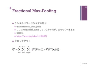 +
Fractional Max-Pooling	
n  ランダムにプーリングする部分
n  tf.nn.fractional_max_pool
n  ここは時間の関係上実装していなかったが、おそらく一番重要
n  jの部分
n  https://arxiv.org/abs/1412.6071
n  ドロップアウト	
17/02/09	
15
 