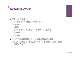 +
Related Work	
n  古典的なアプローチ
n  データとラベルの結合分布のモデル化
n  GMM
n  HMM
n  ラベルありデータとなしデータのマージン最大化
n  TSVM
n  S3VM
n  これらの半教師学習はサンプル間の類似度を利用
n  あるラベルなしデータがAのラベルデータに似ていれば、そのデー
タはAとみなす
17/02/09	
2
 