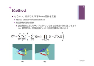 +
Method	
n  もう一つ、教師なし学習のloss関数を定義
n  Mutual Exclusivity loss function
n  相互排他的損失関数
n  決定境界をどんなサンプルからもできるだけ遠い所に置こうとす
る。結果的に、密度の低いところに決定境界が置かれる		
17/02/09	
7
 