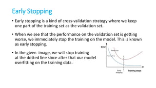 Early Stopping
• Early stopping is a kind of cross-validation strategy where we keep
one part of the training set as the validation set.
• When we see that the performance on the validation set is getting
worse, we immediately stop the training on the model. This is known
as early stopping.
• In the given image, we will stop training
at the dotted line since after that our model will start
overfitting on the training data.
 