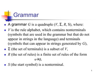 Grammar
 A grammar G is a quadruple (V, Σ, R, S), where:
 V is the rule alphabet, which contains nonterminals
(symbols that are used in the grammar but that do not
appear in strings in the language) and terminals
(symbols that can appear in strings generated by G),
 Σ (the set of terminals) is a subset of V,
 R (the set of rules) is a finite set of rules of the form
αβ,
 S (the start symbol) is a nonterminal.
1
 
