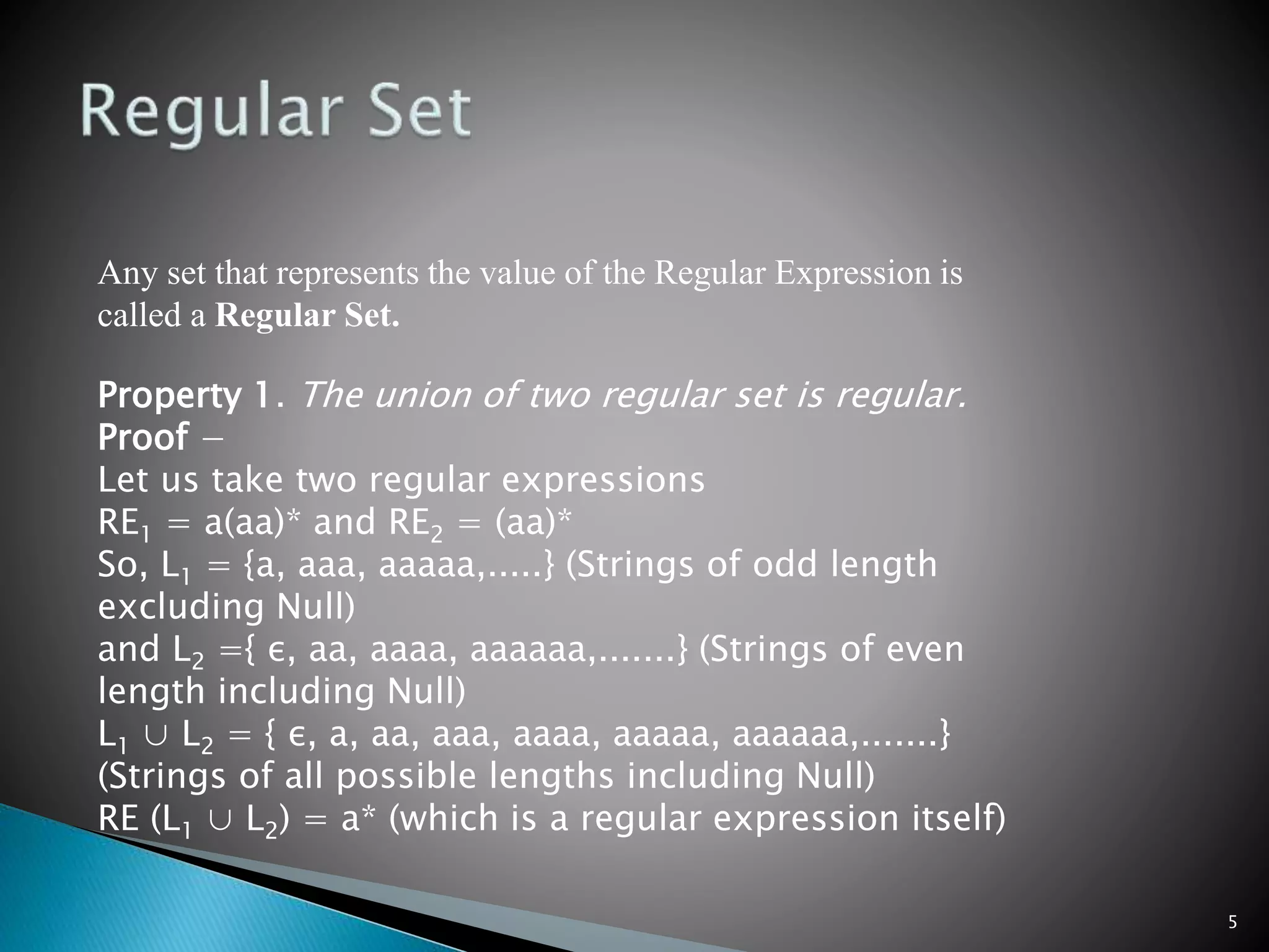 5
Any set that represents the value of the Regular Expression is
called a Regular Set.
Property 1. The union of two regular set is regular.
Proof −
Let us take two regular expressions
RE1 = a(aa)* and RE2 = (aa)*
So, L1 = {a, aaa, aaaaa,.....} (Strings of odd length
excluding Null)
and L2 ={ ε, aa, aaaa, aaaaaa,.......} (Strings of even
length including Null)
L1 ∪ L2 = { ε, a, aa, aaa, aaaa, aaaaa, aaaaaa,.......}
(Strings of all possible lengths including Null)
RE (L1 ∪ L2) = a* (which is a regular expression itself)
 