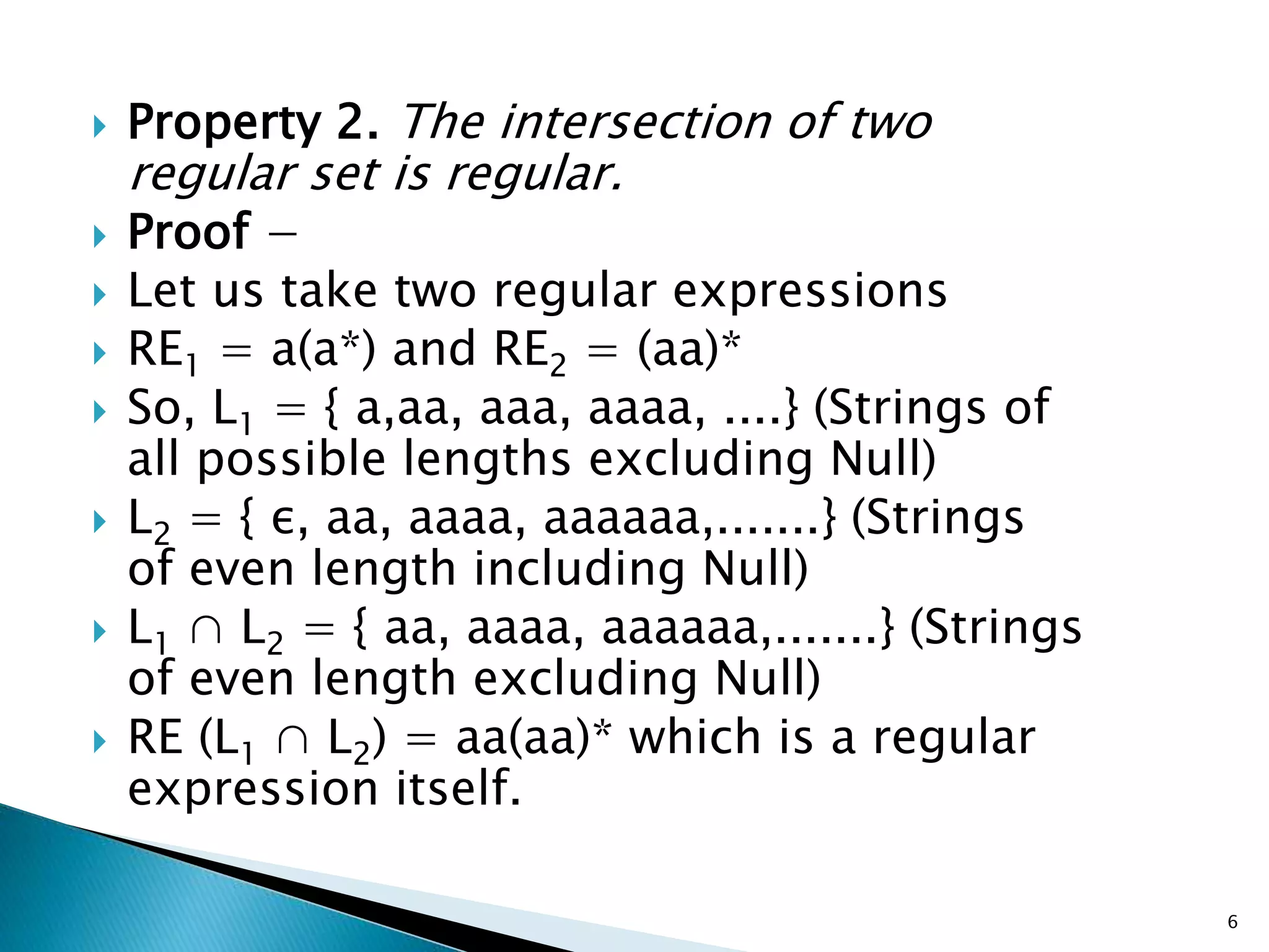  Property 2. The intersection of two
regular set is regular.
 Proof −
 Let us take two regular expressions
 RE1 = a(a*) and RE2 = (aa)*
 So, L1 = { a,aa, aaa, aaaa, ....} (Strings of
all possible lengths excluding Null)
 L2 = { ε, aa, aaaa, aaaaaa,.......} (Strings
of even length including Null)
 L1 ∩ L2 = { aa, aaaa, aaaaaa,.......} (Strings
of even length excluding Null)
 RE (L1 ∩ L2) = aa(aa)* which is a regular
expression itself.
6
 