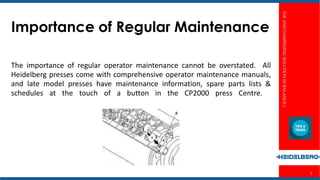 INKANDDAMPENINGSOLUTIONINBALANCE1
2
Importance of Regular Maintenance
The importance of regular operator maintenance cannot be overstated. All
Heidelberg presses come with comprehensive operator maintenance manuals,
and late model presses have maintenance information, spare parts lists &
schedules at the touch of a button in the CP2000 press Centre.
 
