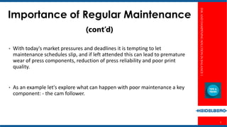 INKANDDAMPENINGSOLUTIONINBALANCE1
3
Importance of Regular Maintenance
(cont’d)
• With today's market pressures and deadlines it is tempting to let
maintenance schedules slip, and if left attended this can lead to premature
wear of press components, reduction of press reliability and poor print
quality.
• As an example let's explore what can happen with poor maintenance a key
component: - the cam follower.
 