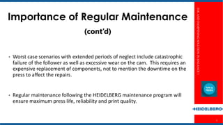 INKANDDAMPENINGSOLUTIONINBALANCE1
5
Importance of Regular Maintenance
(cont’d)
• Worst case scenarios with extended periods of neglect include catastrophic
failure of the follower as well as excessive wear on the cam. This requires an
expensive replacement of components, not to mention the downtime on the
press to affect the repairs.
• Regular maintenance following the HEIDELBERG maintenance program will
ensure maximum press life, reliability and print quality.
 
