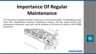 2
Importance Of Regular
Maintenance
The importance of regular operator maintenance cannot be overstated. All Heidelberg presses
come with comprehensive operator maintenance manuals, and late model presses have
maintenance information, spare parts lists & schedules at the touch of a button in the CP2000
pressCentre.