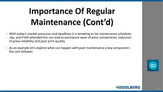 3
Importance Of Regular
Maintenance (Cont’d)
• With today's market pressures and deadlines it is tempting to let maintenance schedules
slip, and if left attended this can lead to premature wear of press components, reduction
of press reliability and poor print quality.
• As an example let's explore what can happen with poor maintenance a key component: -
the cam follower.