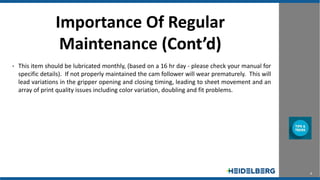 4
Importance Of Regular
Maintenance (Cont’d)
• This item should be lubricated monthly, (based on a 16 hr day - please check your manual for
specific details). If not properly maintained the cam follower will wear prematurely. This will
lead variations in the gripper opening and closing timing, leading to sheet movement and an
array of print quality issues including color variation, doubling and fit problems.