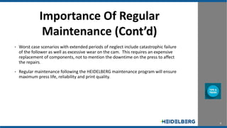 5
Importance Of Regular
Maintenance (Cont’d)
• Worst case scenarios with extended periods of neglect include catastrophic failure
of the follower as well as excessive wear on the cam. This requires an expensive
replacement of components, not to mention the downtime on the press to affect
the repairs.
• Regular maintenance following the HEIDELBERG maintenance program will ensure
maximum press life, reliability and print quality.
