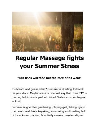 Regular Massage fights
your Summer Stress
“Tan lines will fade but the memories wont”
It’s March and guess what? Summer is starting to knock
on your door. Maybe some of you will say that June 21st
is
too far, but in some part of United States summer begins
in April.
Summer is good for gardening, playing golf, biking, go to
the beach and have kayaking, swimming and boating but
did you know this simple activity causes muscle fatigue
 