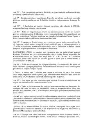 Art. 56º – É de competência exclusiva do árbitro a observância da uniformização das
equipes de cuja decisão não cabe recurso.
Art. 57º – Ficará aos árbitros a incumbência de proibir que atletas, membro da comissão
técnica e ou dirigentes façam uso de bebidas alcoólicas e cigarro dentro do campo de
jogo.
Art. 58º – É facultativo as equipes obterem patrocínio, não cabendo à SMCEL,
responsabilidade de anúncios com as partes.
Art. 59º – Todas as irregularidades deverão ser apresentadas por escrito, até o prazo
previsto no regulamento e devidamente comprovadas através de ofício encaminhado ao
setor de protocolo da Prefeitura Municipal aos cuidados Secretária de Cultura Esporte e
Lazer, assinado pelo presidente ou responsável da equipe.
Art. 60º – A equipe que desejar interpor um protesto ou recurso terá o prazo máximo de
48 (quarenta e oito) horas a contar do primeiro dia útil após o jogo,portanto até a s
17:30 hs, apresentando a possível irregularidade, com o Artigo que o declare como
irregular, e após apresentando todas as provas necessárias.
PARAGRAFO UNICO: As equipes que cometerem atos de indisciplinas levaram
Punições Disciplinar por este regulamento pelos, atos ocorridos durante as partidas do
Campeonato Amador de Futebol de Campo Série “A” e “B”,”Acesso” 2017, acharem
necessário entrar com recurso da decisão, podem o fazer com o conhecimento e
esclarecimentos da SMCEL .
Art. 61º – Todas as solicitações das equipes referentes à documentação dos jogos ou
casos referentes à competição deverão ser encaminhadas através de ofício assinado pelo
presidente ou responsável pela equipe.
§ Único – A mesma terá 15 minutos para a troca de uniforme. Se não o fizer dentro
deste tempo, impedindo a realização do jogo, será considerada perdedora pelo escore de
um a zero (1x0), recebendo a equipe adversária os pontos da partida.
Art. 63° - Nos jogos que não terminarem por motivos técnicos ou disciplinares, as
cópias das súmulas deverão ser retiradas na SMCEL.
Art. 64° - Todos os deslocamentos das equipes, bem como as despesas decorrentes de
qualquer das suas atividades na competição, serão de responsabilidade única das
mesmas, não cabendo a SMCEL e/ou Prefeitura Municipal, quaisquer responsabilidades
neste sentido.
Art. 65° - As equipes são responsáveis pelas inscrições de seus atletas, comissão técnica
, inclusive os menores de idade que deverão ter autorização de pais ou responsáveis, não
cabendo a Prefeitura Municipal de Vacaria e/ou a SMCEL, quaisquer responsabilidades
sobre os mesmos.
§ Único – É de responsabilidade dos atletas, técnicos, massagistas das equipes, estar
gozando de boa saúde física e mental, a fim de preservar sua integridade, não cabendo a
Prefeitura Municipal esta responsabilidade.
Art. 66° - A equipe bem como seus atletas e dirigentes que entrar na justiça comum e
tiver seu processo indeferido pela mesma, ficará fora da competição por quatro anos,
 