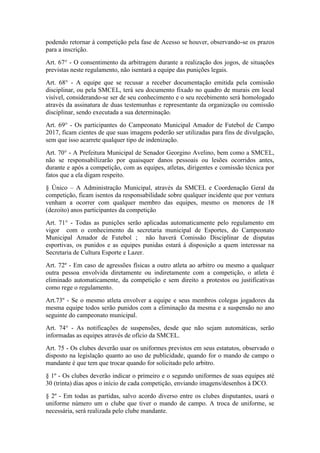 podendo retornar à competição pela fase de Acesso se houver, observando-se os prazos
para a inscrição.
Art. 67° - O consentimento da arbitragem durante a realização dos jogos, de situações
previstas neste regulamento, não isentará a equipe das punições legais.
Art. 68° - A equipe que se recusar a receber documentação emitida pela comissão
disciplinar, ou pela SMCEL, terá seu documento fixado no quadro de murais em local
visível, considerando-se ser de seu conhecimento e o seu recebimento será homologado
através da assinatura de duas testemunhas e representante da organização ou comissão
disciplinar, sendo executada a sua determinação.
Art. 69° - Os participantes do Campeonato Municipal Amador de Futebol de Campo
2017, ficam cientes de que suas imagens poderão ser utilizadas para fins de divulgação,
sem que isso acarrete qualquer tipo de indenização.
Art. 70° - A Prefeitura Municipal de Senador Georgino Avelino, bem como a SMCEL,
não se responsabilizarão por quaisquer danos pessoais ou lesões ocorridos antes,
durante e após a competição, com as equipes, atletas, dirigentes e comissão técnica por
fatos que a ela digam respeito.
§ Único – A Administração Municipal, através da SMCEL e Coordenação Geral da
competição, ficam isentos da responsabilidade sobre qualquer incidente que por ventura
venham a ocorrer com qualquer membro das equipes, mesmo os menores de 18
(dezoito) anos participantes da competição
Art. 71° - Todas as punições serão aplicadas automaticamente pelo regulamento em
vigor com o conhecimento da secretaria municipal de Esportes, do Campeonato
Municipal Amador de Futebol ; não haverá Comissão Disciplinar de disputas
esportivas, os punidos e as equipes punidas estará á disposição a quem interessar na
Secretaria de Cultura Esporte e Lazer.
Art. 72º - Em caso de agressões físicas a outro atleta ao arbitro ou mesmo a qualquer
outra pessoa envolvida diretamente ou indiretamente com a competição, o atleta é
eliminado automaticamente, da competição e sem direito a protestos ou justificativas
como rege o regulamento.
Art.73º - Se o mesmo atleta envolver a equipe e seus membros colegas jogadores da
mesma equipe todos serão punidos com a eliminação da mesma e a suspensão no ano
seguinte do campeonato municipal.
Art. 74° - As notificações de suspensões, desde que não sejam automáticas, serão
informadas as equipes através de ofício da SMCEL.
Art. 75 - Os clubes deverão usar os uniformes previstos em seus estatutos, observado o
disposto na legislação quanto ao uso de publicidade, quando for o mando de campo o
mandante é que tem que trocar quando for solicitado pelo arbitro.
§ 1º - Os clubes deverão indicar o primeiro e o segundo uniformes de suas equipes até
30 (trinta) dias apos o início de cada competição, enviando imagens/desenhos à DCO.
§ 2º - Em todas as partidas, salvo acordo diverso entre os clubes disputantes, usará o
uniforme número um o clube que tiver o mando de campo. A troca de uniforme, se
necessária, será realizada pelo clube mandante.
 
