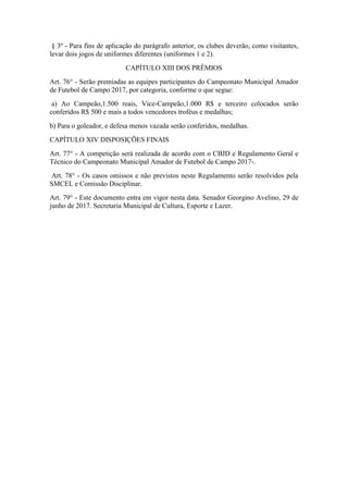 § 3º - Para fins de aplicação do parágrafo anterior, os clubes deverão, como visitantes,
levar dois jogos de uniformes diferentes (uniformes 1 e 2).
CAPÍTULO XIII DOS PRÊMIOS
Art. 76° - Serão premiadas as equipes participantes do Campeonato Municipal Amador
de Futebol de Campo 2017, por categoria, conforme o que segue:
a) Ao Campeão,1.500 reais, Vice-Campeão,1.000 R$ e terceiro colocados serão
conferidos R$ 500 e mais a todos vencedores troféus e medalhas;
b) Para o goleador, e defesa menos vazada serão conferidos, medalhas.
CAPÍTULO XIV DISPOSIÇÕES FINAIS
Art. 77° - A competição será realizada de acordo com o CBJD e Regulamento Geral e
Técnico do Campeonato Municipal Amador de Futebol de Campo 2017-.
Art. 78° - Os casos omissos e não previstos neste Regulamento serão resolvidos pela
SMCEL e Comissão Disciplinar.
Art. 79° - Este documento entra em vigor nesta data. Senador Georgino Avelino, 29 de
junho de 2017. Secretaria Municipal de Cultura, Esporte e Lazer.
 