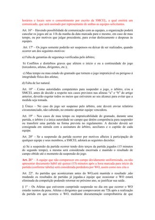 horários e locais sem o consentimento por escrito da SMCEL, a qual emitirá um
comunicado, que será assinado por representante de ambas as equipes solicitantes.
Art. 16º – Havendo possibilidade de comunicação com as equipes, a organização poderá
cancelar os jogos até as 11h da manha da data marcada para o mesmo, em caso de mau
tempo, ou por motivos que julgar procedente, para evitar deslocamento e despesas às
equipes.
Art. 17º – Os jogos somente poderão ser suspensos ou deixar de ser realizados, quando
ocorrer um dos seguintes motivos:
a) Falta de garantias de segurança verificadas pelo árbitro;
b) Conflitos e distúrbios graves que afetem o início e ou a continuidade do jogo
(torcedores, atletas, dirigentes, etc.);
c) Mau tempo ou mau estado do gramado que tornem o jogo impraticável ou perigoso à
integridade física dos atletas;
d) Falta de luz natural.
Art. 18º – Como autoridades competentes para suspender o jogo, o árbitro, e/ou a
SMCEL antes de decidir a respeito nos casos previstos nas alíneas “a” e “b” do artigo
anterior, deverão esgotar todos os meios que estiverem ao seu alcance para evitar que a
medida seja tomada.
§ Único – No caso do jogo ser suspenso pelo árbitro, este deverá enviar relatório
circunstanciado, não cabendo, no entanto apontar equipe vencedora.
Art. 19º – Nos casos de mau tempo ou impraticabilidade do gramado, durante uma
partida, o árbitro é a única autoridade no campo que detém competência para suspender
ou transferir uma partida na forma prevista no regulamento. A decisão deverá ser
consignada em súmula com a assinatura do árbitro, auxiliares e o capitão de cada
equipe.
Art. 20º – Se a suspensão da partida ocorrer por motivos alheios à participação de
qualquer equipe e seus membros, a SMCEL adotará as seguintes decisões:
a) Se a suspensão da partida ocorrer tendo dois terços da partida jogados (15 minutos
do segundo tempo), a mesma será considerada encerrada e mantido o resultado de
campo obtido até o momento da suspensão do jogo.
Art. 21º – A equipe que não comparecer em campo devidamente uniformizada, ou não
apresentar documento hábil até quinze (15) minutos após a hora marcada para início da
partida (conforme tabela) será considerada perdedora por WO, assim como nos cita o
Art. 22º. As partidas que aconteceram antes do WO,será mantida o resultado ,não
mudando os resultados de partidas já jogadas.a equipe que ocasionar o WO estará
eliminada da competição podendo retornar no próximo ano, se justificar sua saída .
§ 1º – Os Atletas que estiverem cumprindo suspensão no dia em que ocorrer o WO
estarão isentos da pena. Atletas e dirigentes que comprovarem ate 72h após a realização
da partida em que ocorreu o WO, mediante documentação comprobatória de que
 