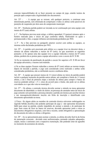 estavam impossibilitados de se fazer presente no campo de jogo, estarão isentos da
punição após comprovada a legitimidade dos documentos.
Art. 23º – – A equipe que se recusar, sob qualquer pretexto, a continuar uma
determinada partida, será eliminada da competição e todos os atletas serão passíveis de
punições de suspensão por dois anos do campeonato municipal.
Art. 24º – Nenhuma partida poderá ser iniciada ou ter continuação por uma equipe com
menos de 07 (sete) atletas.
§ 1º – Na hipótese prevista neste artigo, o árbitro aguardará 15 (quinze) minutos após o
horário marcado para o início do jogo conforme tabela, finalizando os quais e
permanecendo o fato, a equipe infratora será declarada perdedora por WO.
§ 2º – Se o fato previsto no parágrafo anterior ocorrer com ambas as equipes, as
mesmas serão declaradas perdedoras por WO.
Art. 25º – A partida será encerrada pelo árbitro se a equipe tiver no decorrer desta, o
número de atletas reduzidos a menos de 07 (sete), ou que acarretara as seguintes
punições: a) Se apenas uma das equipes teve a equipe reduzida a menos de 07 (sete)
atletas, perderá ela os pontos para a equipe adversária e com o escore de 01 X 00.
b) Se no momento da paralisação da partida o escore for superior a 01 X 00 em favor
da equipe adversária, o mesmo será mantido.
c) Se as duas equipes ficarem reduzidas a menos de 07 (sete) atletas ao mesmo tempo,
depois de iniciada a partida, o jogo será considerado como realizado e ambas serão
consideradas perdedoras, não se atribuindo escore a nenhuma delas.
Art. 26º – A equipe que possuir menos de 11 (onze) atletas no início da partida poderá
incluir a qualquer momento da partida outros atletas, até completar o limite de 11 (onze)
atletas, e até o final da primeira etapa a inclusão de atletas para compor o banco de
reservas podendo utilizar ( 5 ) cinco do juvenil para o titular, não pode ser os atletas
convidados ou o que não vota no município. !.
Art. 27º – Os atletas e comissão técnica deverão assinar a súmula na mesa apresentar
documento de identidade e o titulo de eleitor, na presença do anotador antes do inicio do
jogo.somente será permitido a presença durante a partida um técnico,um auxiliar técnico
e um massagista,devidamente inscrito em ficha de inscrição e identificado com
documento apresentado na mesa.
§ Único –Se algum atleta ou membro da comissão técnica estiverem embriagados ou
ingerido bebida alcoólica não poderão participar do jogo e não apresentar documento
hábil para atuar na partida, estarão impedidos de assinar a súmula e de participar do
jogo, bem como de ficar no banco de reservas, devendo apresentar junto a mesa os
documentos obrigatórios originais, com foto e recente, sendo obrigatório a apresentação
do documento de todos os atletas e dirigentes.
Art. 28º – Ao se apresentarem para assinar a súmula, os atletas deverão fazê-la da forma
de numeração crescente , devendo estar uniformizados, portando calçados adequados,
calção, meias e camisetas com a respectiva numeração, não podendo estar de agasalho
no momento da assinatura da súmula,
 