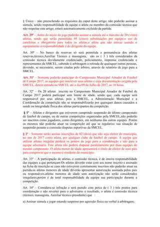 § Único – não preenchendo os requisitos do caput deste artigo, não poderão assinar a
súmula, sendo responsabilidade da equipe o atleta ou membro da comissão técnica que
não respeitar este artigo, estará automaticamente excluído da partida.
Art. 29º – Antes do inicio do jogo poderão assinar a súmula até o máximo de 20 (vinte)
atletas, sendo que serão permitidas 05 (cinco) substituições por equipe.o uso de
caneleiras e obrigatório para todos os atletas,o atleta que não estiver usando o
equipamento a responsabilidade é do dirigente da equipe.
Art. 30º – No banco de reservas só será permitida a permanência dos atletas
reservas,técnico,Auxiliar Técnico e massagista, são os ( 3 ) três considerados da
comissão técnica devidamente credenciado, policiamento, imprensa credenciada e
representantes da SMCEL, cabendo à arbitragem a retirada de quaisquer outras pessoas,
devendo, se necessário, serem citadas pelo árbitro, através de relatório de jogo para a
SMCEL.
Art. 31º – Somente poderão participar do Campeonato Municipal Amador de Futebol
de Campo 2017, as equipes que inscrever seus atletas e cuja documentação exigida pela
SMCEL, derem entrada na SMCEL até o dia 09 de Julho de 2017, as 18 horas.
Art. 32º – Os 20 atletas inscrito no Campeonato Municipal Amador de Futebol de
Campo 2017 poderá participar sem limite de idade, sendo que, cada equipe será
responsável por seus atletas, pois a SMCEL, a Administração Municipal e a
Coordenação da competição não se responsabilizarão por quaisquer danos causados a
saúde ou integridade física dos atletas participantes da competição.
§ 1º – Atletas e dirigentes que estiverem cumprindo suspensão do último campeonato
de futebol de campo, ou de outras competições organizadas pela SMCEL,não poderão
ser inscritos como jogadores, como dirigentes, em nenhuma das outras equipes .Porém
os mesmos não poderão atuar na competição até que se regularize sua situação de
suspensão perante a comissão disputas esportivas da SMCEL.
§ 2º - Somente serão aceitas inscrições de 02 (dois) que não seja eleitor do município,
no ano de 2017 como atleta, por qualquer clube de futebol de campo. A equipe que
utilizar atletas irregular perderá os pontos do jogo para a coordenação e não para a
equipe adversária. Este atleta não poderá disputar paralelamente por duas equipes do
mesmo campeonato. O atleta menor de idade apresentará o titulo de eleitor de seus pais
para comprovar que o mesmo é residente do município.
Art. 33º – A participação de atletas, e comissão técnica, é de inteira responsabilidade
das equipes a que pertençam.Os atletas deverão estar com seu nome inscrito e assinado
na ficha de inscrição.se caso não estiverem corretamente inscritos não poderão atuar na
partida.os atletas menores de idade deverão apresentar autorização assinada pelos pais
ou responsáveis.atletas menores de idade sem autorização não serão considerados
irregulares,porém é de total responsabilidade da equipe sua participação durante a
competição.
Art. 34º – Considera-se infração e será punido com perca de ( 3 ) três pontos para
coordenação e não reverter para o adversário o resultado, o atleta e comissão técnica
(técnico, massagista, Auxiliar técnico presidente) que :
a) Assinar súmula e jogar estando suspenso por agressão física ou verbal à arbitragem;
 