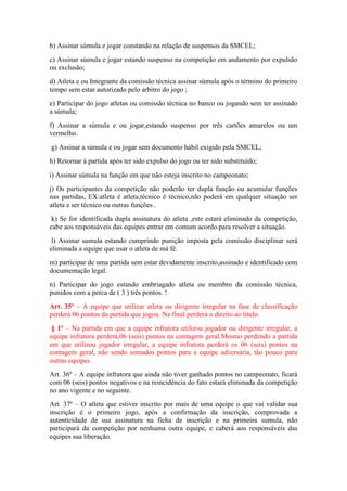 b) Assinar súmula e jogar constando na relação de suspensos da SMCEL;
c) Assinar súmula e jogar estando suspenso na competição em andamento por expulsão
ou exclusão;
d) Atleta e ou Integrante da comissão técnica assinar súmula após o término do primeiro
tempo sem estar autorizado pelo arbitro do jogo ;
e) Participar do jogo atletas ou comissão técnica no banco ou jogando sem ter assinado
a súmula;
f) Assinar a súmula e ou jogar,estando suspenso por três cartões amarelos ou um
vermelho.
g) Assinar a súmula e ou jogar sem documento hábil exigido pela SMCEL;
h) Retornar à partida após ter sido expulso do jogo ou ter sido substituído;
i) Assinar súmula na função em que não esteja inscrito no campeonato;
j) Os participantes da competição não poderão ter dupla função ou acumular funções
nas partidas, EX:atleta é atleta,técnico é técnico,não poderá em qualquer situação ser
atleta e ser técnico ou outras funções .
k) Se for identificada dupla assinatura do atleta ,este estará eliminado da competição,
cabe aos responsáveis das equipes entrar em comum acordo.para resolver a situação.
l) Assinar sumula estando cumprindo punição imposta pela comissão disciplinar será
eliminada a equipe que usar o atleta de má fé.
m) participar de uma partida sem estar devidamente inscrito,assinado e identificado com
documentação legal.
n) Participar do jogo estando embriagado atleta ou membro da comissão técnica,
punidos com a perca de ( 3 ) três pontos. !
Art. 35º – A equipe que utilizar atleta ou dirigente irregular na fase de classificação
perderá 06 pontos da partida que jogou. Na final perderá o direito ao título.
§ 1º – Na partida em que a equipe infratora utilizou jogador ou dirigente irregular, a
equipe infratora perderá,06 (seis) pontos na contagem geral.Mesmo perdendo a partida
em que utilizou jogador irregular, a equipe infratora perderá os 06 (seis) pontos na
contagem geral, não sendo somados pontos para a equipe adversária, tão pouco para
outras equipes.
Art. 36º – A equipe infratora que ainda não tiver ganhado pontos no campeonato, ficará
com 06 (seis) pontos negativos e na reincidência do fato estará eliminada da competição
no ano vigente e no seguinte.
Art. 37º – O atleta que estiver inscrito por mais de uma equipe o que vai validar sua
inscrição é o primeiro jogo, após a confirmação da inscrição, comprovada a
autenticidade de sua assinatura na ficha de inscrição e na primeira sumula, não
participará da competição por nenhuma outra equipe, e caberá aos responsáveis das
equipes sua liberação.
 
