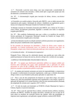 § 1º – Ocorrendo o previsto neste artigo, caso seja comprovada a autenticidade da
assinatura em somente uma inscrição, o atleta estará apto a jogar pela equipe que esta
devidamente e corretamente inscrita.
Art. 38º – A documentação exigida para inscrição de atletas, técnico, aux.técnico
massagista .
a) Formulário em modelo próprio, fornecido pela SMCEL, com os dados pessoais dos
responsáveis pela equipe e declaração de ciência e obediência ao regulamento geral e
técnico do Campeonato Municipal Amador de Futebol de Campo 2017.
b) Relação nominal em formulário fornecido pela SMCEL até o limite de 25 (vinte e
cinco) atletas, devidamente preenchida, digitadas e assinada com todos os requisitos
exigidos pela SMCEL.
Art. 39º – São condições fundamentais para que o atleta e os membros da comissão
técnica participem do Campeonato Municipal Amador de Futebol de Campo 2017,
sendo os documentos exigidos para a inscrição.
a) Estar devidamente inscrito na relação nominal conforme preconiza este regulamento,
dentro dos prazos estabelecidos neste regulamento;
b) Ser portador de documento de identidade e Titulo de eleitor como votante no
município, ou Carteira profissional nova, ou Carteira de motorista com foto, ou
Passaporte; sempre com o titulo de eleitor provando que vota e reside no município.
c) Assinatura do atleta d) Assinatura do responsável
Parágrafo Único; Atleta que for substituído durante uma partida por outro atleta não
poderá permanecer no banco de reservas, deverá se dirigir até o vestiário de sua equipe.
CAPÍTULO VIII DO REGIME FINANCEIRO E MULTA
Art. 41º – As equipes que danificarem patrimônio público ou espaços cedidos por
terceiros para realização dos jogos serão penalizadas com a aplicação de multa
pecuniária no valor de R$ 1.5000,00, além da obrigatoriedade de ressarcir todos os
prejuízos causados ou patrimônio público ou privado.
§ 1º – As equipes previamente assinaram um termo de responsabilidade e compromisso
de sujeição e conhecimento do presente regulamento, sendo que o referido documento
obriga a todos os seus firmatários pelas penas aplicadas no caput deste Art.
§ 2º – Para o caso de não cumprimento do disposto no caput deste artigo, o(s) seu(s)
infrator (es), além das penalidades impostas neste regulamento e seus artigos, sujeitar se
aplicação da legislação civil e penal brasileira, além de estar automaticamente eliminada
da competição do corrente ano e seguinte ( 2017 e 2018 ).
§ 3º – O valor da multa será destinado ao FUMCEL (Fundo Municipal de Apoio a
Cultura, Esporte e Lazer) do município.
Art. 42º – Para o caso de, agressão física a atletas, comissão técnica, árbitros, mesários,
membros da SMCEL, membros da equipe adversária, causados por um ou mais de 01
(um) atleta ou membros da comissão técnica das equipes, além das penalidades já
impostas neste regulamento, será aplicada a equipe infratora a multa de R$ 500,00.
 