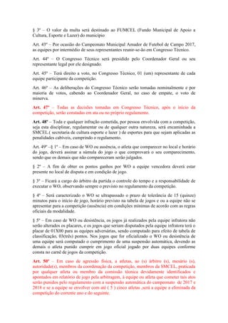 § 3º – O valor da multa será destinado ao FUMCEL (Fundo Municipal de Apoio a
Cultura, Esporte e Lazer) do município
Art. 43º – Por ocasião do Campeonato Municipal Amador de Futebol de Campo 2017,
as equipes por intermédio de seus representantes reunir-se-ão em Congresso Técnico.
Art. 44º – O Congresso Técnico será presidido pelo Coordenador Geral ou seu
representante legal por ele designado.
Art. 45º – Terá direito a voto, no Congresso Técnico, 01 (um) representante de cada
equipe participante da competição.
Art. 46º – As deliberações do Congresso Técnico serão tomadas nominalmente e por
maioria de votos, cabendo ao Coordenador Geral, no caso de empate, o voto de
minerva.
Art. 47º – Todas as decisões tomadas em Congresso Técnico, após o início da
competição, serão constadas em ata ou no próprio regulamento.
Art. 48º – Toda e qualquer infração cometida, por pessoa envolvida com a competição,
seja esta disciplinar, regulamentar ou de qualquer outra natureza, será encaminhada a
SMCEL.( secretaria de cultura esporte e lazer ) de esportes para que sejam aplicadas as
penalidades cabíveis, cumprindo o regulamento.
Art. 49º –§ 1º – Em caso de WO ou ausência, o atleta que comparecer no local e horário
do jogo, deverá assinar a súmula do jogo o que comprovará o seu comparecimento,
sendo que os demais que não compareceram serão julgados.
§ 2º – A fim de obter os pontos ganhos por WO a equipe vencedora deverá estar
presente no local de disputa e em condição de jogo.
§ 3º – Ficará a cargo do árbitro da partida o controle do tempo e a responsabilidade de
executar o WO, observando sempre o previsto no regulamento da competição.
§ 4º – Será caracterizado o WO se ultrapassado o prazo de tolerância de 15 (quinze)
minutos para o início de jogo, horário previsto na tabela de jogos e ou a equipe não se
apresentar para a competição (ausência) em condições mínimas de acordo com as regras
oficiais da modalidade.
§ 5º – Em caso de WO ou desistência, os jogos já realizados pela equipe infratora não
serão alterados os placares, e os jogos que seriam disputados pela equipe infratora terá o
placar de 01X00 para as equipes adversárias, sendo computado para efeito de tabela de
classificação, 03(três) pontos. Nos jogos que for oficializado o WO ou desistência de
uma equipe será computado o cumprimento de uma suspensão automática, devendo as
demais o atleta punido cumprir em jogo oficial jogado por duas equipes conforme
consta no carnê de jogos da competição.
Art. 50º – Em caso de agressão física, a atletas, ao (s) árbitro (s), mesário (s),
autoridade(s), membros da coordenação da competição, membros da SMCEL, praticada
por qualquer atleta ou membro da comissão técnica devidamente identificados e
apontados em relatório de jogo pela arbitragem, à equipe ou atleta que cometer tais atos
serão punidos pelo regulamento com a suspensão automática do campeonato de 2017 e
2018 e se a equipe se envolver com até ( 5 ) cinco atletas ,será a equipe a eliminada da
competição do corrente ano e do seguinte.
 