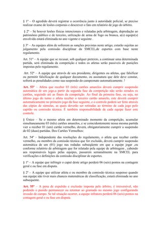 § 1º – O agredido deverá registrar a ocorrência junto à autoridade policial, se preciso
realizar exame de lesões corporais e descrever o fato em relatório de jogo do árbitro.
§ 2º – Se houver lesões físicas intencionais e relatadas pela arbitragem, depredação ao
patrimônio público e de terceiro, utilização de arma de fogo ou branca, a(s) equipe(s)
envolvida estará eliminada no ano vigente e seguinte .
§ 3º – As equipes além de sofrerem as sanções previstas neste artigo, estarão sujeitas ao
julgamento pela comissão disciplinar da SMCEL,de esportes com base neste
regulamento.
Art. 51º – A equipe que se recusar, sob qualquer pretexto, a continuar uma determinada
partida, será eliminada da competição e todos os atletas serão passiveis de punições
impostas pelo regulamento.
Art. 52º – A equipe que através de seu presidente, dirigentes ou atletas, que falsificar
ou permitir falsificação de qualquer documento, ou assinatura que dele deve constar,
sofrerá as penalidades como sua suspensão do campeonato automaticamente. !
Art. 53º – Atleta que receber 03 (três) cartões amarelos deverá cumprir suspensão
automática de um jogo,a partir da segunda fase da competição não serão zerados os
cartões, seguindo até as finais da competição. Ao final da primeira fase, ou seja, no
último jogo do turno o atleta receber o terceiro cartão amarelo, este deverá cumprir
automaticamente no primeiro jogo da fase seguinte, e o controle poderá ser feito através
das cópias de súmulas, as quais deverão ser retiradas ao término de cada jogo pelo
capitão ou comissão técnica. É também responsabilidade de cada equipe fazer este
controle.
§ Único – Se o mesmo atleta em determinado momento da competição, acumular
simultaneamente 03 (três) cartões amarelos, e se coincidentemente nessa mesma partida
vier a receber 01 (um) cartão vermelho, deverá, obrigatoriamente cumprir a suspensão
de 02 (duas) partidas. Dos Cartões Vermelhos:
Art. 54º – Independente das resoluções do regulamento, o atleta que receber cartão
vermelho, ou membro da comissão técnica que for excluído, deverá cumprir suspensão
automática de um (01) jogo nas rodadas subseqüente em que a equipe jogar ,ou
conforme relatório de arbitragem que for relatado pela equipe de arbitragem , cabendo
aos responsáveis legais pelas equipes, passarem semanalmente na SMCEL para
verificações e definições da comissão disciplinar de esportes.
§ 1º – A equipe que infringir o caput deste artigo perderá 06 (seis) pontos na contagem
geral e ou fase em disputa.
§ 2º – A equipe que utilizar atleta e ou membro da comissão técnica suspenso quando
sua equipe não tiver mais chances matemáticas de classificação, estará eliminada no ano
subsequente.
Art. 55º – A pena de expulsão e exclusão imposta pelo árbitro, é irreversível, não
podendo o punido permanecer ou retornar ao gramado no mesmo jogo configurando
invasão de campo. Se tal situação ocorrer, a equipe infratora perderá 06 (seis) pontos na
contagem geral e ou fase em disputa.
 
