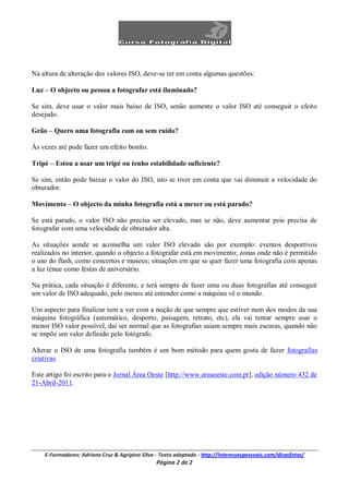 Na altura de alteração dos valores ISO, deve-se ter em conta algumas questões:

Luz – O objecto ou pessoa a fotografar está iluminado?

Se sim, deve usar o valor mais baixo de ISO, senão aumente o valor ISO até conseguir o efeito
desejado.

Grão – Quero uma fotografia com ou sem ruído?

Às vezes até pode fazer um efeito bonito.

Tripé – Estou a usar um tripé ou tenho estabilidade suficiente?

Se sim, então pode baixar o valor do ISO, isto se tiver em conta que vai diminuir a velocidade do
obturador.

Movimento – O objecto da minha fotografia está a mexer ou está parado?

Se está parado, o valor ISO não precisa ser elevado, mas se não, deve aumentar pois precisa de
fotografar com uma velocidade de obturador alta.

As situações aonde se aconselha um valor ISO elevado são por exemplo: eventos desportivos
realizados no interior, quando o objecto a fotografar está em movimento; zonas onde não é permitido
o uso do flash, como concertos e museus; situações em que se quer fazer uma fotografia com apenas
a luz ténue como festas de aniversário.

Na prática, cada situação é diferente, e terá sempre de fazer uma ou duas fotografias até conseguir
um valor de ISO adequado, pelo menos até entender como a máquina vê o mundo.

Um aspecto para finalizar tem a ver com a noção de que sempre que estiver num dos modos da sua
máquina fotográfica (automático, desporto, paisagem, retrato, etc), ela vai tentar sempre usar o
menor ISO valor possível, daí ser normal que as fotografias saiam sempre mais escuras, quando não
se impõe um valor definido pelo fotógrafo.

Alterar o ISO de uma fotografia também é um bom método para quem gosta de fazer fotografias
criativas.

Este artigo foi escrito para o Jornal Área Oeste [http://www.areaoeste.com.pt], edição número 432 de
21-Abril-2011.




    E-Formadores: Adriano Cruz & Agripino Silva - Texto adaptado - http://interessespessoais.com/dicasfotos/
                                                Página 2 de 2
 