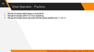 Union Operation – Practices
10
1) The set of strings either begin or end with 01
2) The set of strings with 01 or 10 as substring
3) The set of strings starts and ends with the same symbol over Σ = { 0 ,1 }
Mohammad Imam Hossain | Lecturer, Dept. of CSE | UIU
 