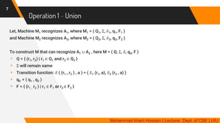 Operation 1 - Union
7
Let, Machine M1 recognizes A1, where M1 = ( Q1, Σ, 𝛿1, q1, F1 )
and Machine M2 recognizes A2, where M2 = ( Q2, Σ, 𝛿2, q2, F2 )
To construct M that can recognize A1 ∪ A2 , here M = ( Q, Σ, 𝛿, q0, F )
▸ Q = { (r1, r2) | r1 ∈ Q1 and r2 ∈ Q2 }
▸ Σ will remain same
▸ Transition function: 𝛿 ( (r1 , r2 ) , a ) = ( 𝛿1 (r1, a), 𝛿2 (r2 , a) )
▸ q0 = ( q1 , q2 )
▸ F = { (r1 , r2 ) | r1 ∈ F1 or r2 ∈ F2 }
Mohammad Imam Hossain | Lecturer, Dept. of CSE | UIU
 