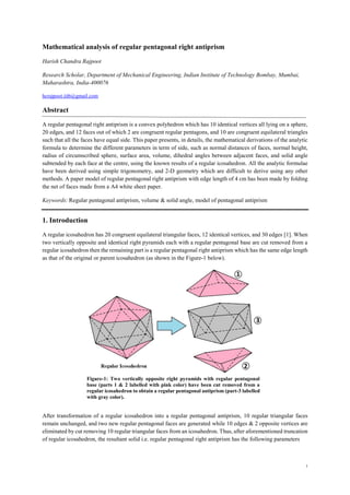 1
Mathematical analysis of regular pentagonal right antiprism
Harish Chandra Rajpoot
Research Scholar, Department of Mechanical Engineering, Indian Institute of Technology Bombay, Mumbai,
Maharashtra, India-400076
hcrajpoot.iitb@gmail.com
Abstract
A regular pentagonal right antiprism is a convex polyhedron which has 10 identical vertices all lying on a sphere,
20 edges, and 12 faces out of which 2 are congruent regular pentagons, and 10 are congruent equilateral triangles
such that all the faces have equal side. This paper presents, in details, the mathematical derivations of the analytic
formula to determine the different parameters in term of side, such as normal distances of faces, normal height,
radius of circumscribed sphere, surface area, volume, dihedral angles between adjacent faces, and solid angle
subtended by each face at the centre, using the known results of a regular icosahedron. All the analytic formulae
have been derived using simple trigonometry, and 2-D geometry which are difficult to derive using any other
methods. A paper model of regular pentagonal right antiprism with edge length of 4 cm has been made by folding
the net of faces made from a A4 white sheet paper.
Keywords: Regular pentagonal antiprism, volume & solid angle, model of pentagonal antiprism
1. Introduction
A regular icosahedron has 20 congruent equilateral triangular faces, 12 identical vertices, and 30 edges [1]. When
two vertically opposite and identical right pyramids each with a regular pentagonal base are cut removed from a
regular icosahedron then the remaining part is a regular pentagonal right antiprism which has the same edge length
as that of the original or parent icosahedron (as shown in the Figure-1 below).
After transformation of a regular icosahedron into a regular pentagonal antiprism, 10 regular triangular faces
remain unchanged, and two new regular pentagonal faces are generated while 10 edges & 2 opposite vertices are
eliminated by cut removing 10 regular triangular faces from an icosahedron. Thus, after aforementioned truncation
of regular icosahedron, the resultant solid i.e. regular pentagonal right antiprism has the following parameters
Figure-1: Two vertically opposite right pyramids with regular pentagonal
base (parts 1 & 2 labelled with pink color) have been cut removed from a
regular icosahedron to obtain a regular pentagonal antiprism (part-3 labelled
with gray color).
 