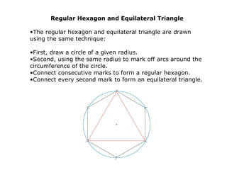 Regular Hexagon and Equilateral Triangle
•The regular hexagon and equilateral triangle are drawn
using the same technique:
•First, draw a circle of a given radius.
•Second, using the same radius to mark off arcs around the
circumference of the circle.
•Connect consecutive marks to form a regular hexagon.
•Connect every second mark to form an equilateral triangle.
 