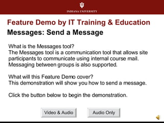 Feature Demo by IT Training & Education Messages: Send a Message What is the Messages tool? The Messages tool is a communication tool that allows site participants to communicate using internal course mail. Messaging between groups is also supported. What will this Feature Demo cover? This demonstration will show you how to send a message. Click the button below to begin the demonstration. Video & Audio Audio Only 