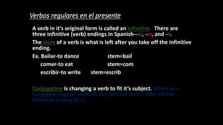 Verbos regulares en el presente
A verb in it’s original form is called an infinitive. There are
three infinitive (verb) endings in Spanish--ar, -er, and -ir.
The stem of a verb is what is left after you take off the infinitive
ending.
Ex. Bailar-to dance stem=bail
comer-to eat stem=com
escribir-to write stem=escrib
Conjugation is changing a verb to fit it’s subject. When you
conjugate regular verbs in the present tense, take off the
infinitive ending first.
 