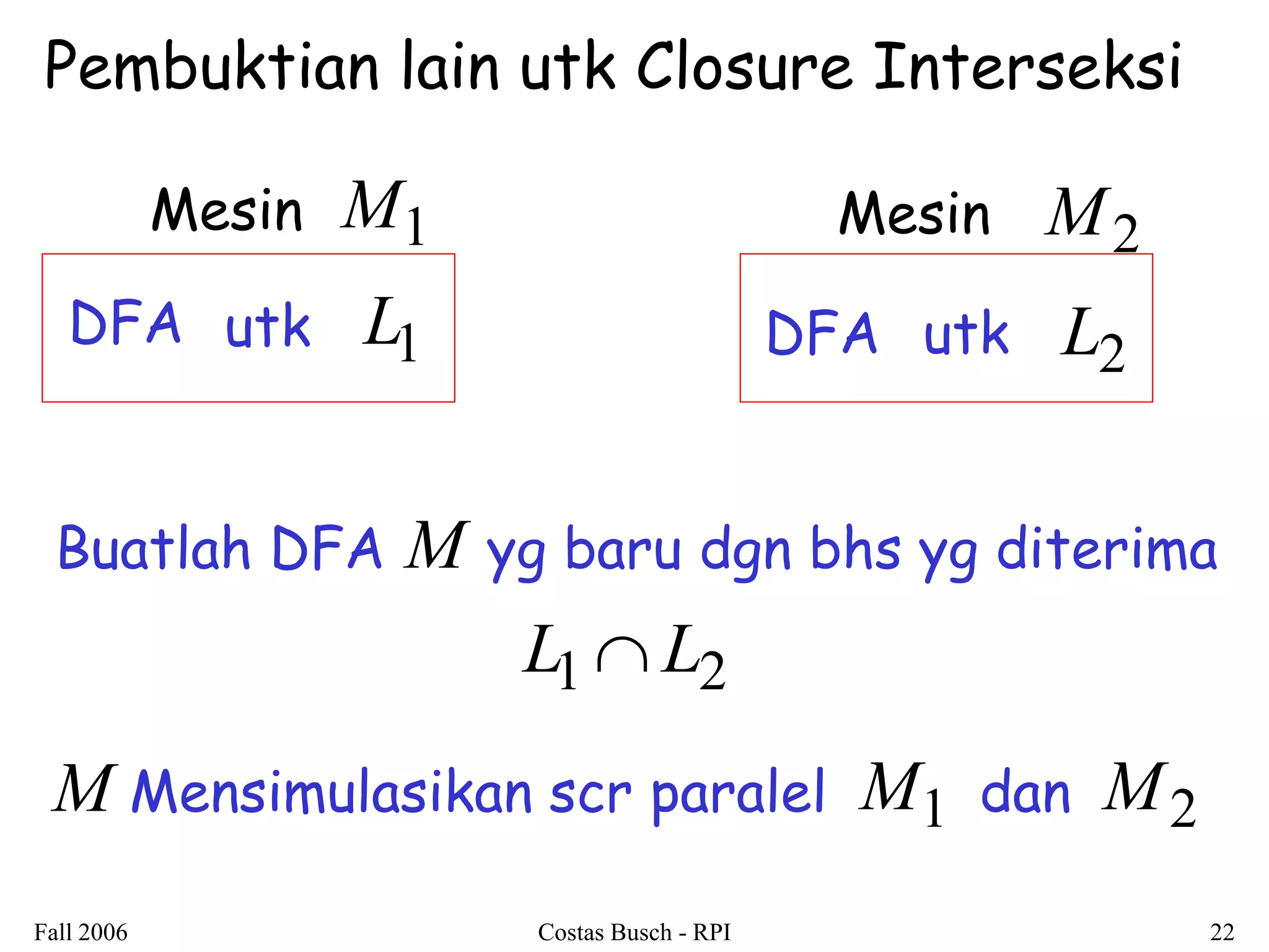 Fall 2006 Costas Busch - RPI 22 
DFA utk L1 utk L2 
M1 
DFA 
M2 
Buatlah DFA yg baru dgn bhs yg diterima 
Mesin Mesin 
M 
L1L2 
M Mensimulasikan scr paralel M 1 dan M2 
Pembuktian lain utk Closure Interseksi 
 