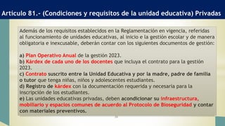 Artículo 81.- (Condiciones y requisitos de la unidad educativa) Privadas
26
Además de los requisitos establecidos en la Reglamentación en vigencia, referidas
al funcionamiento de unidades educativas, al inicio e la gestión escolar y de manera
obligatoria e inexcusable, deberán contar con los siguientes documentos de gestión:
a) Plan Operativo Anual de la gestión 2023.
b) Kárdex de cada uno de los docentes que incluya el contrato para la gestión
2023.
c) Contrato suscrito entre la Unidad Educativa y por la madre, padre de familia
o tutor que tenga niñas, niños y adolescentes estudiantes.
d) Registro de kárdex con la documentación requerida y necesaria para la
inscripción de los estudiantes.
e) Las unidades educativas privadas, deben acondicionar su infraestructura,
mobiliario y espacios comunes de acuerdo al Protocolo de Bioseguridad y contar
con materiales preventivos.
 