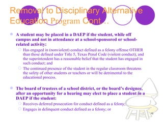 Removal to Disciplinary Alternative Education  Program  Cont… A student may be placed in a DAEP if the student, while off campus and not in attendance at a school-sponsored or school-related activity:  Has engaged in (nonviolent) conduct defined as a felony offense OTHER than those defined under Title 5, Texas Penal Code (violent conduct), and the superintendent has a reasonable belief that the student has engaged in such conduct; and  The continued presence of the student in the regular classroom threatens the safety of other students or teachers or will be detrimental to the educational process.  The board of trustees of a school district, or the board’s designee, after an opportunity for a hearing may elect to place a student in a DAEP if the student:  Receives deferred prosecution for conduct defined as a felony;  Engages in delinquent conduct defined as a felony; or  