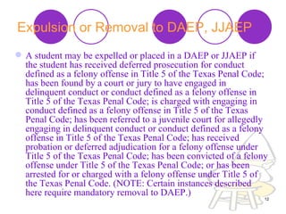 Expulsion or Removal to DAEP, JJAEP   A student may be expelled or placed in a DAEP or JJAEP if the student has received deferred prosecution for conduct defined as a felony offense in Title 5 of the Texas Penal Code; has been found by a court or jury to have engaged in delinquent conduct or conduct defined as a felony offense in Title 5 of the Texas Penal Code; is charged with engaging in conduct defined as a felony offense in Title 5 of the Texas Penal Code; has been referred to a juvenile court for allegedly engaging in delinquent conduct or conduct defined as a felony offense in Title 5 of the Texas Penal Code; has received probation or deferred adjudication for a felony offense under Title 5 of the Texas Penal Code; has been convicted of a felony offense under Title 5 of the Texas Penal Code; or has been arrested for or charged with a felony offense under Title 5 of the Texas Penal Code. (NOTE: Certain instances described here require mandatory removal to DAEP.)  