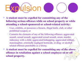 Expulsion   A student must be expelled for committing any of the following serious offenses while on school property or while attending a school-sponsored or school-related activity:  Uses, exhibits, or possesses a firearm, illegal knife, club, or other prohibited weapon; or  Commits the elements of any of the following offenses: aggravated assault, sexual assault, aggravated sexual assault, arson, murder, indecency with a child, aggravated kidnapping, aggravated robbery, manslaughter, criminally negligent homicide, or drug- or alcohol-related offenses punishable as a felony.  A student must be expelled for committing any of the above offenses in retaliation against a school employee on or off school property.  