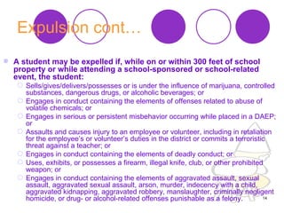 Expulsion cont… A student may be expelled if, while on or within 300 feet of school property or while attending a school-sponsored or school-related event, the student:   Sells/gives/delivers/possesses or is under the influence of marijuana, controlled substances, dangerous drugs, or alcoholic beverages; or  Engages in conduct containing the elements of offenses related to abuse of volatile chemicals; or  Engages in serious or persistent misbehavior occurring while placed in a DAEP; or  Assaults and causes injury to an employee or volunteer, including in retaliation for the employee’s or volunteer’s duties in the district or commits a terroristic threat against a teacher; or  Engages in conduct containing the elements of deadly conduct; or  Uses, exhibits, or possesses a firearm, illegal knife, club, or other prohibited weapon; or  Engages in conduct containing the elements of aggravated assault, sexual assault, aggravated sexual assault, arson, murder, indecency with a child, aggravated kidnapping, aggravated robbery, manslaughter, criminally negligent homicide, or drug- or alcohol-related offenses punishable as a felony.  