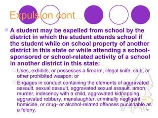 Expulsion cont … A student may be expelled from school by the district in which the student attends school if the student while on school property of another district in this state or while attending a school-sponsored or school-related activity of a school in another district in this state:   Uses, exhibits, or possesses a firearm, illegal knife, club, or other prohibited weapon; or  Engages in conduct containing the elements of aggravated assault, sexual assault, aggravated sexual assault, arson, murder, indecency with a child, aggravated kidnapping, aggravated robbery, manslaughter, criminally negligent homicide, or drug- or alcohol-related offenses punishable as a felony.  