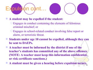 Expulsion cont… A student may be expelled if the student:  Engages in conduct containing the elements of felonious criminal mischief; or  Engages in school-related conduct involving false report or alarm, or terroristic threat.  Students under age 10 cannot be expelled, although they can be sent to DAEPs.  A teacher must be informed by the district if one of the teacher’s students has committed any of the above offenses. (NOTE: A teacher must keep this information confidential, or risk certificate sanctions.)  A student must be given a hearing before expulsion occurs.  