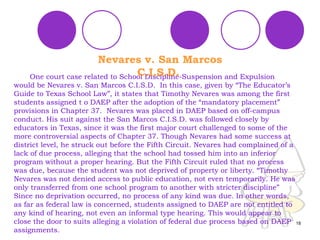 One court case related to School Discipline-Suspension and Expulsion would be Nevares v. San Marcos C.I.S.D.  In this case, given by “The Educator’s Guide to Texas School Law”, it states that Timothy Nevares was among the first students assigned t o DAEP after the adoption of the “mandatory placement” provisions in Chapter 37.  Nevares was placed in DAEP based on off-campus conduct. His suit against the San Marcos C.I.S.D. was followed closely by educators in Texas, since it was the first major court challenged to some of the more controversial aspects of Chapter 37. Though Nevares had some success at  district level, he struck out before the Fifth Circuit. Nevares had complained of a lack of due process, alleging that the school had tossed him into an inferior program without a proper hearing. But the Fifth Circuit ruled that no process was due, because the student was not deprived of property or liberty. “Timothy Nevares was not denied access to public education, not even temporarily. He was only transferred from one school program to another with stricter discipline” Since no deprivation occurred, no process of any kind was due. In other words, as far as federal law is concerned, students assigned to DAEP are not entitled to any kind of hearing, not even an informal type hearing. This would appear to close the door to suits alleging a violation of federal due process based on DAEP assignments. Nevares v. San Marcos C.I.S.D.   