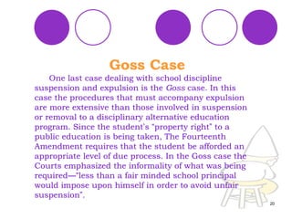 One last case dealing with school discipline suspension and expulsion is the  Goss  case. In this case the procedures that must accompany expulsion are more extensive than those involved in suspension or removal to a disciplinary alternative education program. Since the student ’ s  “ property right ”  to a public education is being taken, The Fourteenth Amendment requires that the student be afforded an appropriate level of due process. In the Goss case the Courts emphasized the informality of what was being required —“ less than a fair minded school principal would impose upon himself in order to avoid unfair suspension ” . Goss Case 