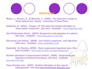 RESOURCES Walsh, J., Kemere, F., & Maniotis, L.  (2005).  The Educator ’ s Guide to  Texas School Law. Austin:  University of Texas Press. Goldstein, B.  (2001).  Chapter 37: The basic for student discipline in  Texas public school law.  [On-line].  Available:  www.blgpclaw.com Idea Publications Series.  (2003)  Suspension and expulsion at a glance.  [On-line].  Available:  www.idea.gaseis.ucla.edu Education Law School.  (2008).  Law school suspension  and expulsion.  [One-line].  Available:  www.madufflaw.com Especially  for Parents. (2005).  State suspension/expulsion laws. [On- line]  Available:  www.aaps.k12mi.us/aaps.forparents Student Discipline in Governement School.  (2006).  Suspension and  Expulsion of School Procedures. [On-line].  Available:  www.det.nsw.edu Texas Teacher Law.  (2007).  Student discipline or free speech  infringement?  [On-line]. www.teacherlaw.blogspot.com 