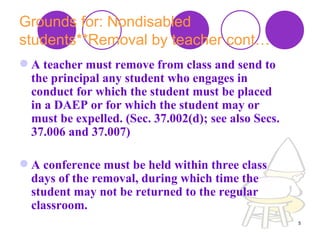 Grounds for: Nondisabled students**Removal by teacher cont… A teacher must remove from class and send to the principal any student who engages in conduct for which the student must be placed in a DAEP or for which the student may or must be expelled. (Sec. 37.002(d); see also Secs. 37.006 and 37.007) A conference must be held within three class days of the removal, during which time the student may not be returned to the regular classroom.  