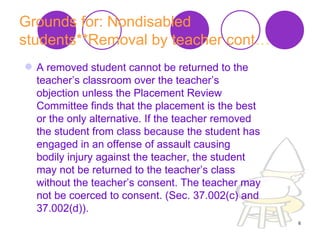 Grounds for: Nondisabled students**Removal by teacher cont … A removed student cannot be returned to the teacher’s classroom over the teacher’s objection unless the Placement Review Committee finds that the placement is the best or the only alternative. If the teacher removed the student from class because the student has engaged in an offense of assault causing bodily injury against the teacher, the student may not be returned to the teacher’s class without the teacher’s consent. The teacher may not be coerced to consent. (Sec. 37.002(c) and 37.002(d)).  
