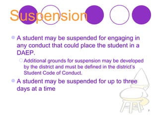 Suspension   A student may be suspended for engaging in any conduct that could place the student in a DAEP.  Additional grounds for suspension may be developed by the district and must be defined in the district’s Student Code of Conduct.  A student may be suspended for up to three days at a time  