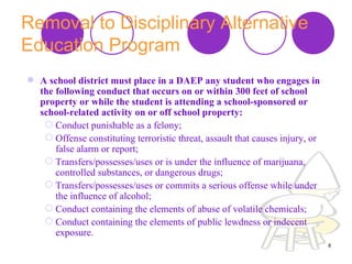 Removal to Disciplinary Alternative Education Program   A school district must place in a DAEP any student who engages in the following conduct that occurs on or within 300 feet of school property or while the student is attending a school-sponsored or school-related activity on or off school property:   Conduct punishable as a felony;  Offense constituting terroristic threat, assault that causes injury, or false alarm or report;  Transfers/possesses/uses or is under the influence of marijuana, controlled substances, or dangerous drugs;  Transfers/possesses/uses or commits a serious offense while under the influence of alcohol;  Conduct containing the elements of abuse of volatile chemicals;  Conduct containing the elements of public lewdness or indecent exposure.  